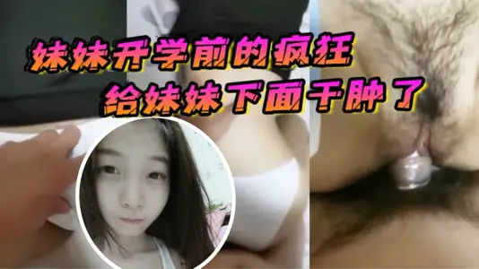 【原创21分钟视频】妹妹开学前的疯狂，在客厅让妹妹口交，最后给妹妹下面干肿了